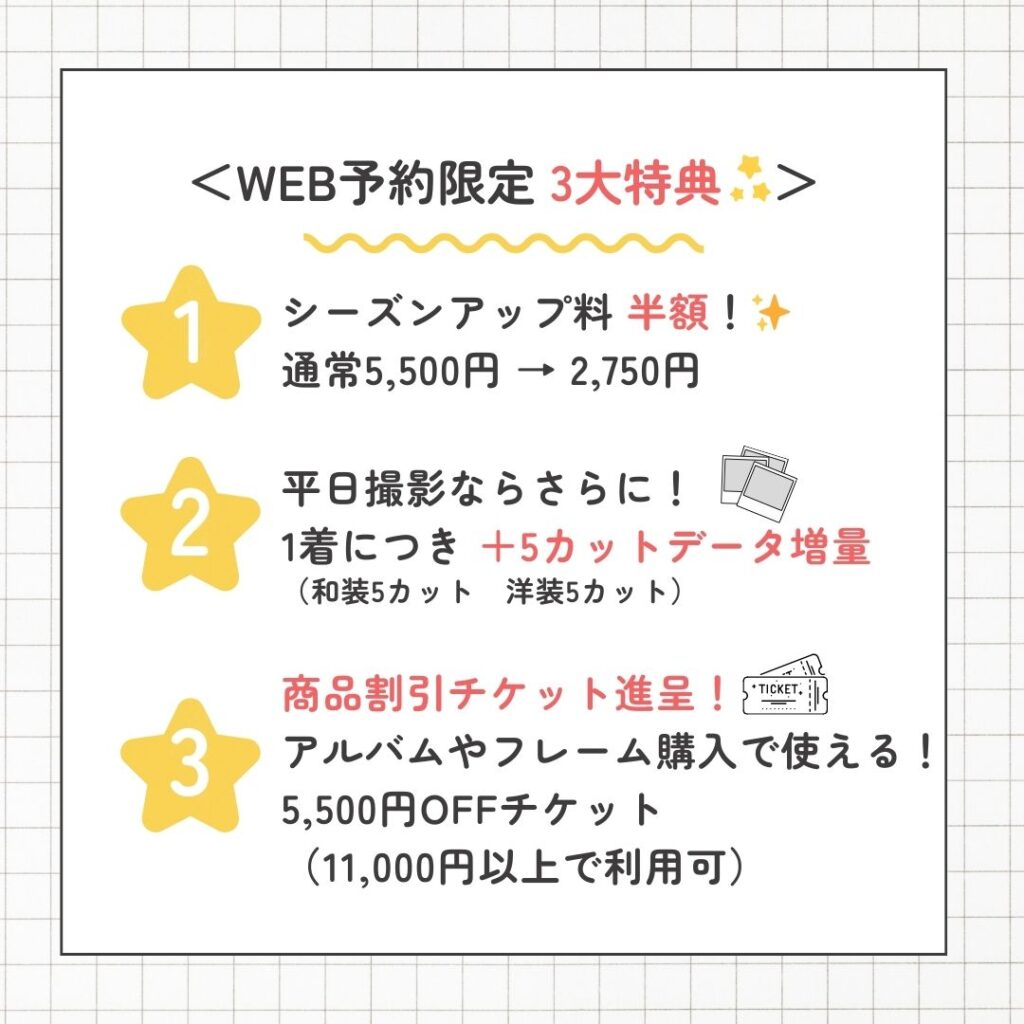 ① シーズンアップ料 半額 通常 5,500円 → 2,750円 平日撮影でデータ増量 1着につき +5カット 商品割引チケット お会計 11,000円以上で 5,500円OFF